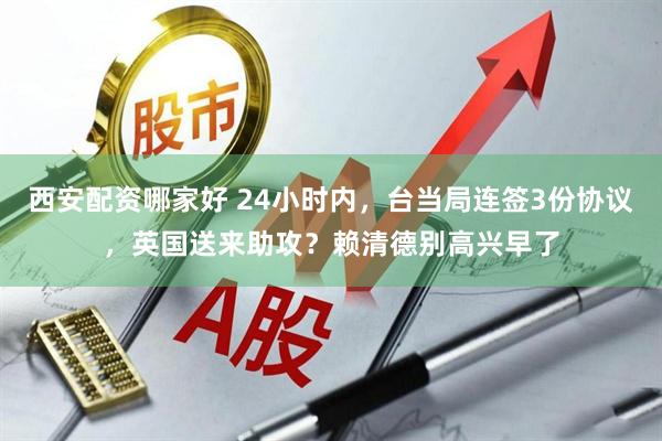 西安配资哪家好 24小时内，台当局连签3份协议，英国送来助攻？赖清德别高兴早了