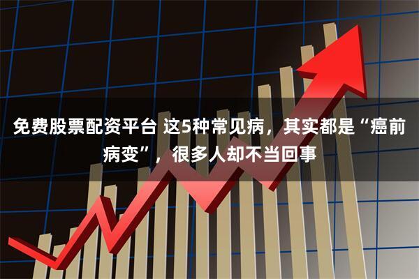 免费股票配资平台 这5种常见病，其实都是“癌前病变”，很多人却不当回事