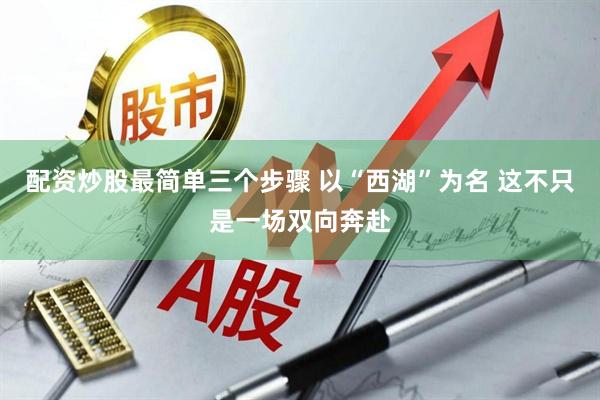 配资炒股最简单三个步骤 以“西湖”为名 这不只是一场双向奔赴