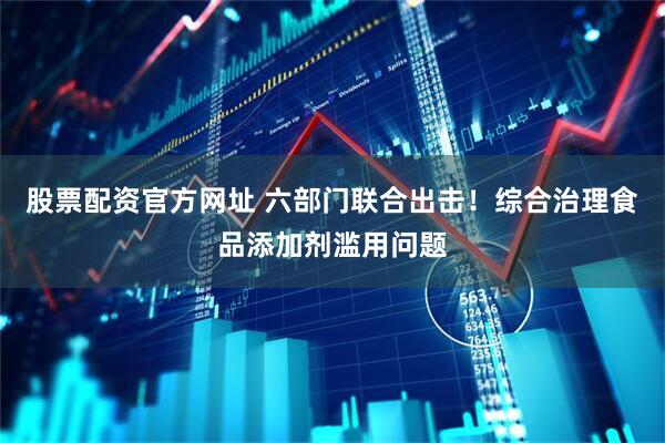 股票配资官方网址 六部门联合出击！综合治理食品添加剂滥用问题