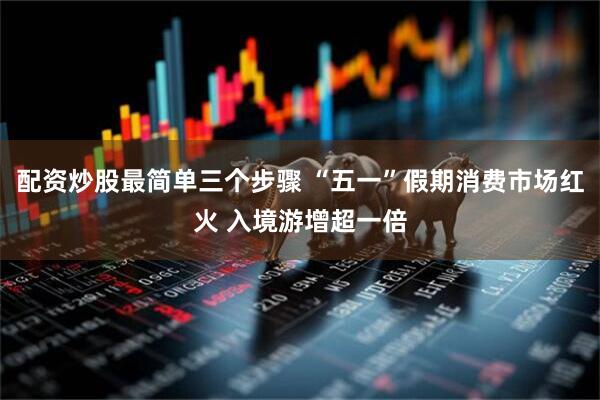 配资炒股最简单三个步骤 “五一”假期消费市场红火 入境游增超一倍