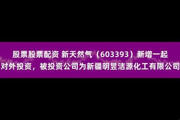 股票股票配资 新天然气（603393）新增一起对外投资，被投资公司为新疆明昱洁源化工有限公司