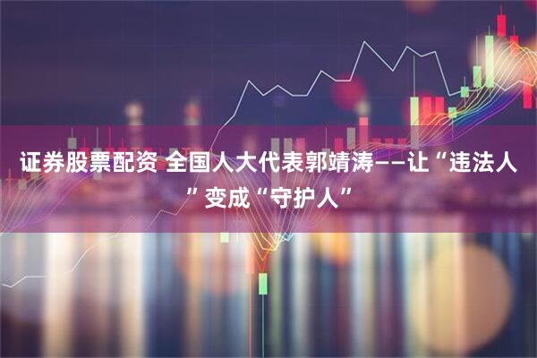 证券股票配资 全国人大代表郭靖涛——让“违法人”变成“守护人”