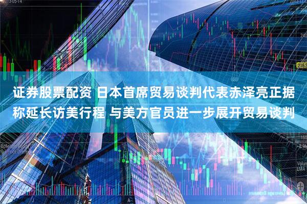 证券股票配资 日本首席贸易谈判代表赤泽亮正据称延长访美行程 与美方官员进一步展开贸易谈判