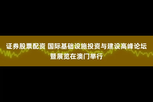 证券股票配资 国际基础设施投资与建设高峰论坛暨展览在澳门举行