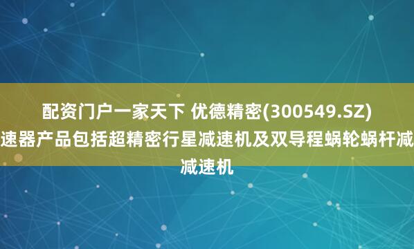 配资门户一家天下 优德精密(300549.SZ)：减速器产品包括超精密行星减速机及双导程蜗轮蜗杆减速机