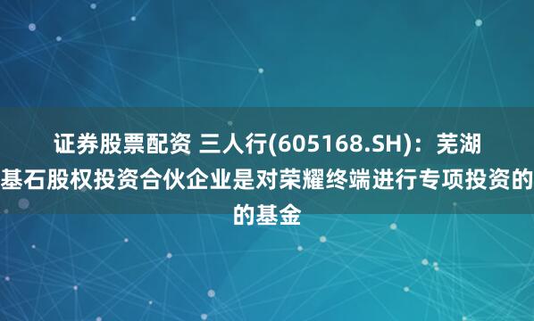 证券股票配资 三人行(605168.SH)：芜湖博瑞基石股权投资合伙企业是对荣耀终端进行专项投资的基金