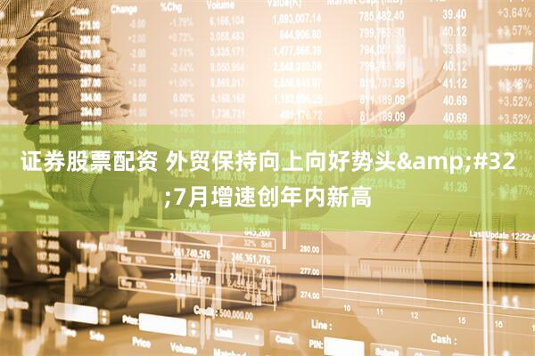 证券股票配资 外贸保持向上向好势头&#32;7月增速创年内新高