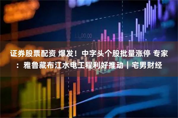 证券股票配资 爆发！中字头个股批量涨停 专家：雅鲁藏布江水电工程利好推动｜宅男财经