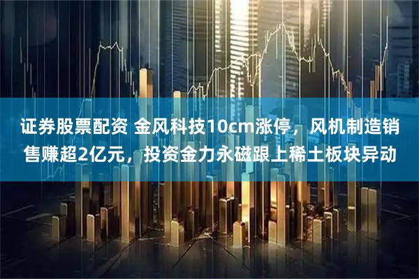 证券股票配资 金风科技10cm涨停，风机制造销售赚超2亿元，投资金力永磁跟上稀土板块异动
