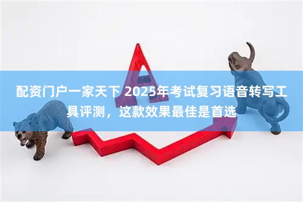 配资门户一家天下 2025年考试复习语音转写工具评测，这款效果最佳是首选