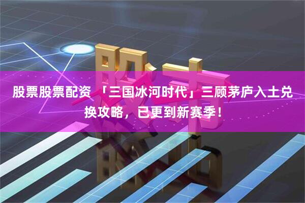 股票股票配资 「三国冰河时代」三顾茅庐入土兑换攻略，已更到新赛季！