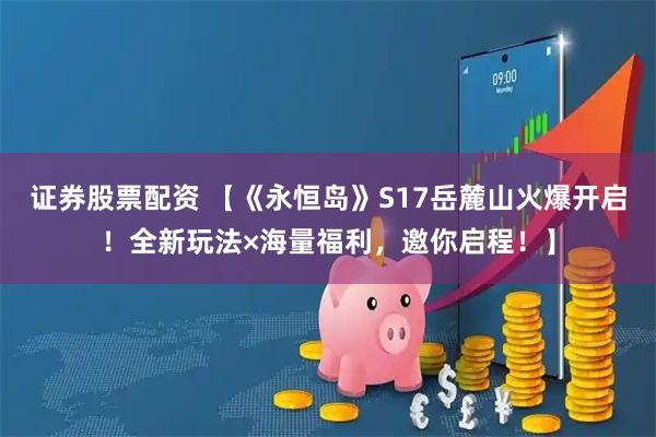 证券股票配资 【《永恒岛》S17岳麓山火爆开启！全新玩法×海量福利，邀你启程！】